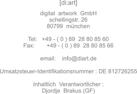 [di:art]   digital  artwork  GmbH schellingstr. 26 80799  münchen  Tel:   +49 - ( 0 ) 89  28 80 85 60 Fax:	 +49 - ( 0 ) 89  28 80 85 66  email:    info@diart.de  Umsatzsteuer-Identifikationsnummer : DE 812726255  Inhaltlich  Verantwortlicher : Djordje  Brakus (GF)
