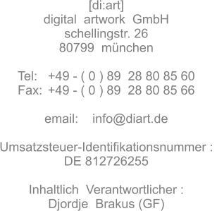 [di:art]  digital  artwork  GmbH schellingstr. 26 80799  münchen  Tel:   +49 - ( 0 ) 89  28 80 85 60 Fax:	 +49 - ( 0 ) 89  28 80 85 66  email:    info@diart.de  Umsatzsteuer-Identifikationsnummer :  DE 812726255  Inhaltlich  Verantwortlicher : Djordje  Brakus (GF)