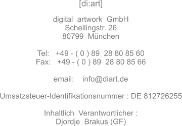 [di:art]   digital  artwork  GmbH Schellingstr. 26 80799  München  Tel:   +49 - ( 0 ) 89  28 80 85 60 Fax:	 +49 - ( 0 ) 89  28 80 85 66  email:    info@diart.de  Umsatzsteuer-Identifikationsnummer : DE 812726255  Inhaltlich  Verantwortlicher : Djordje  Brakus (GF)